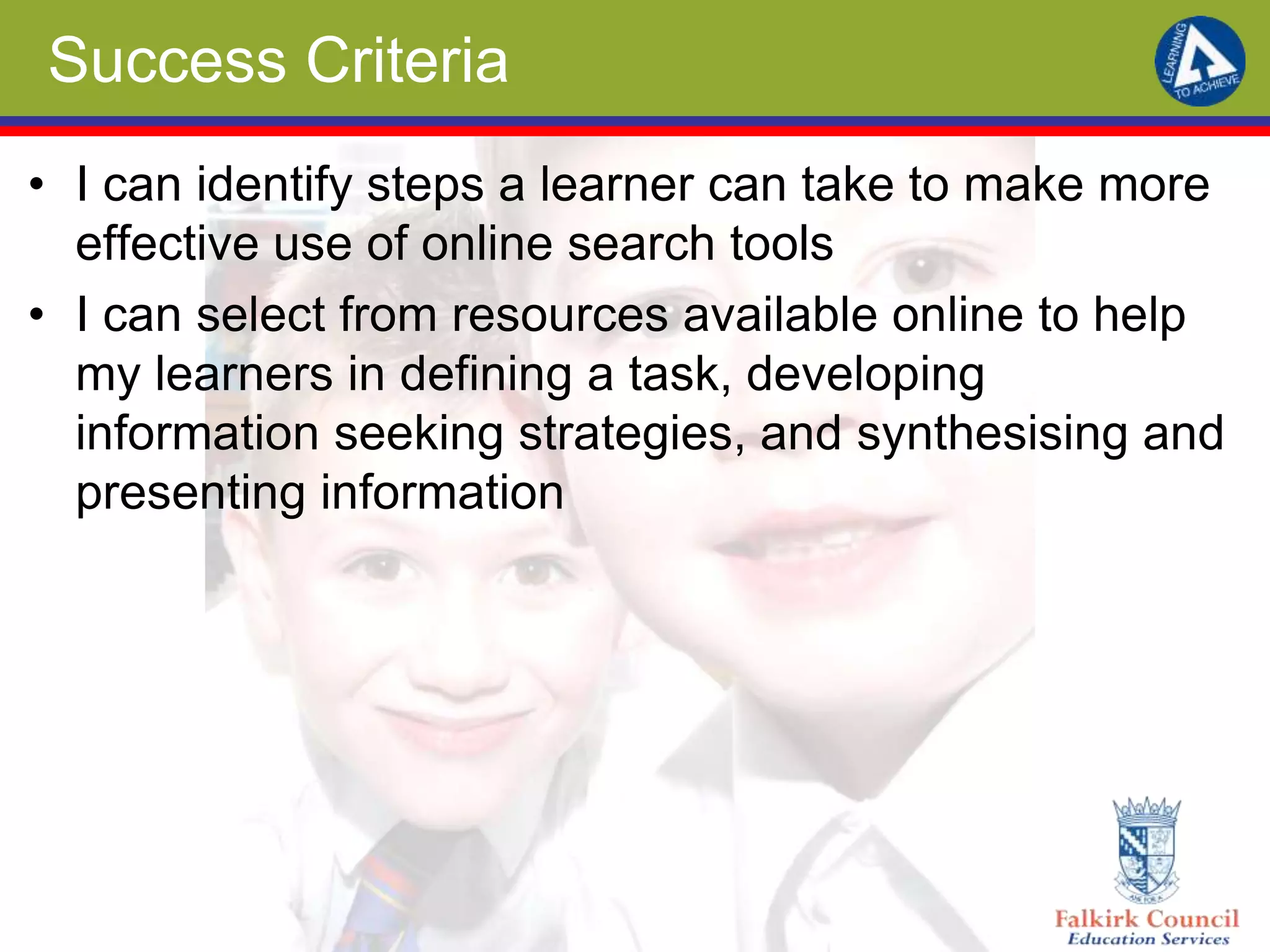 Success Criteria
• I can identify steps a learner can take to make more
effective use of online search tools
• I can select from resources available online to help
my learners in defining a task, developing
information seeking strategies, and synthesising and
presenting information
 