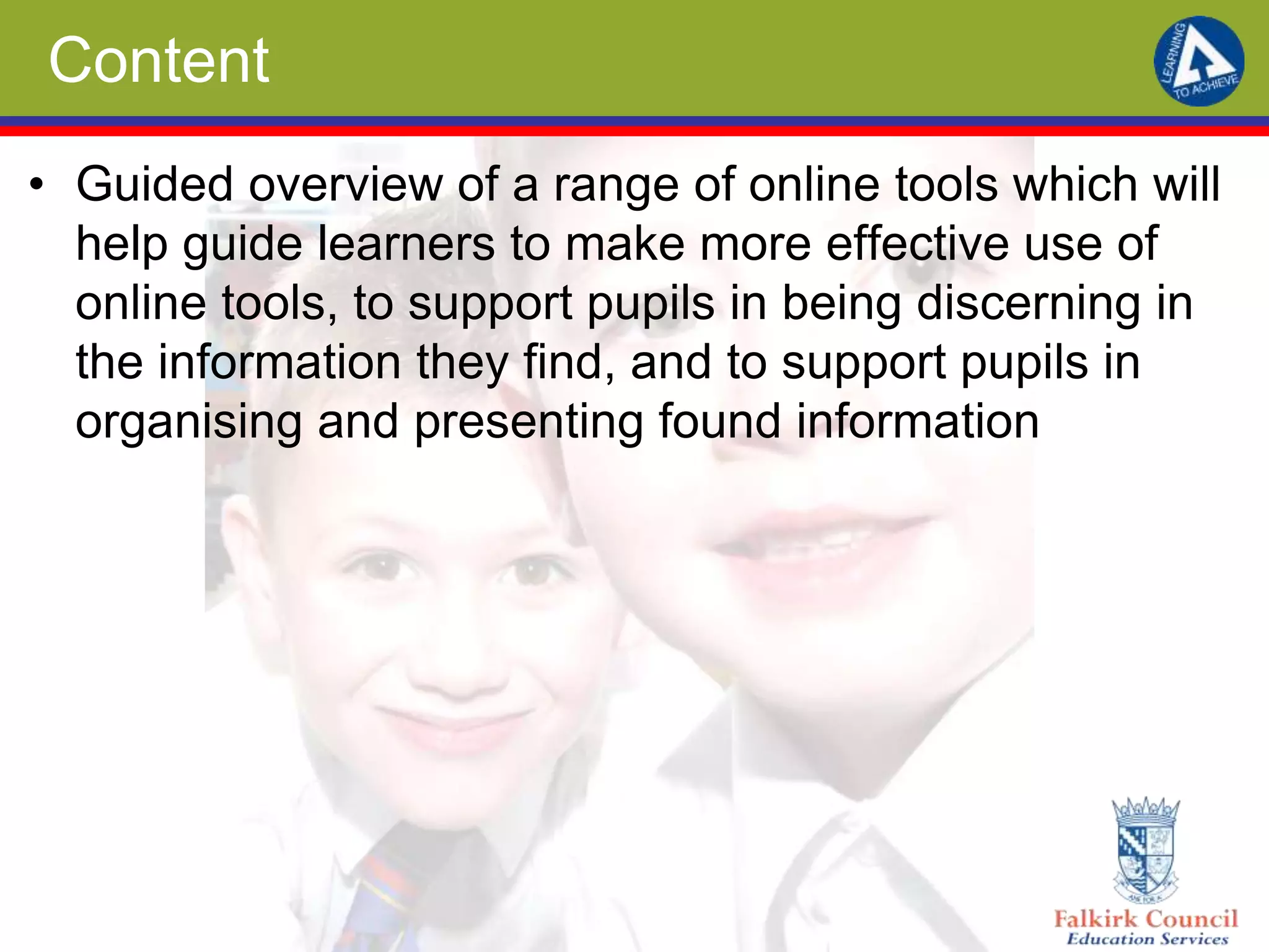 Content
• Guided overview of a range of online tools which will
help guide learners to make more effective use of
online tools, to support pupils in being discerning in
the information they find, and to support pupils in
organising and presenting found information
 