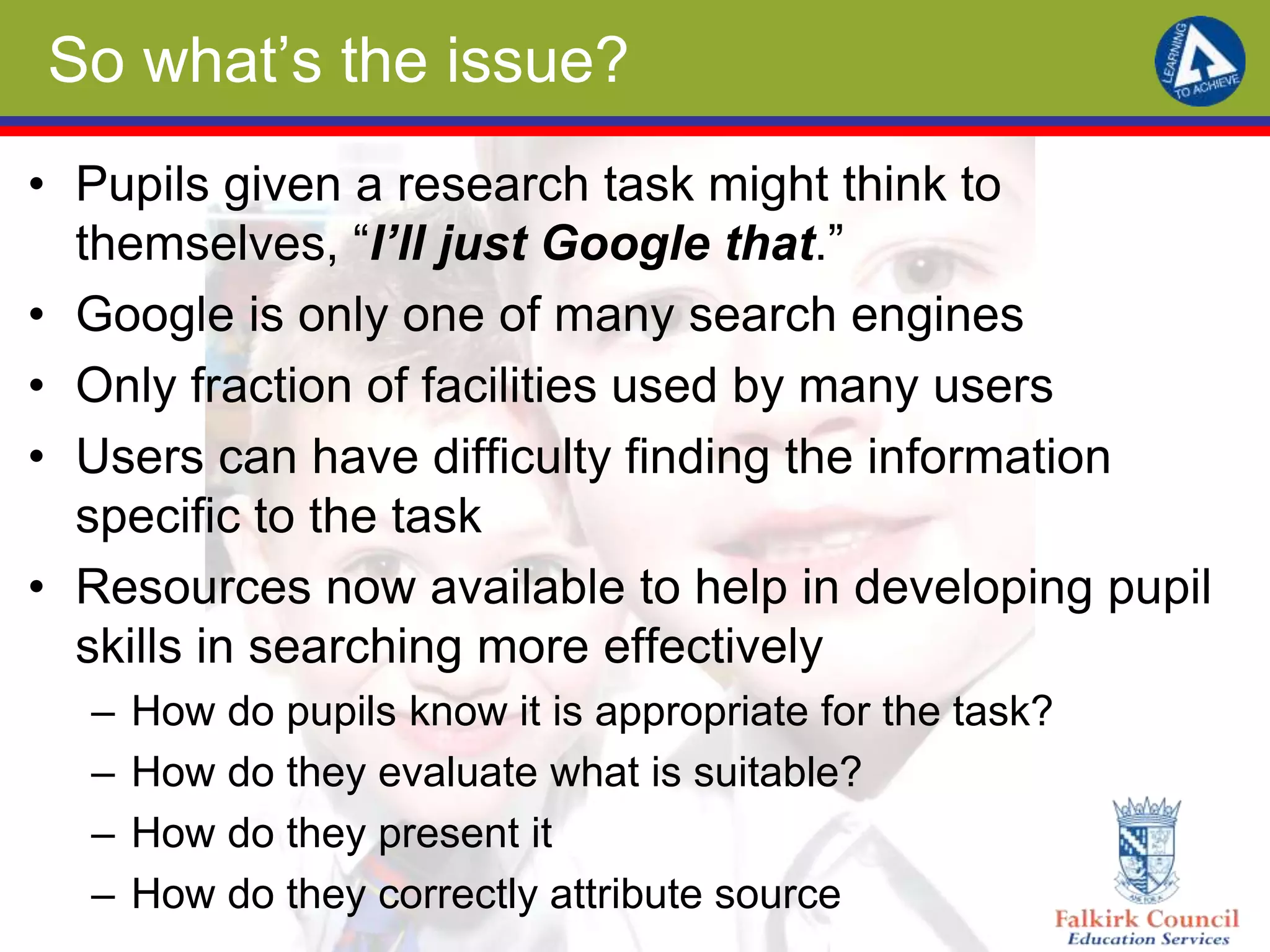 So what’s the issue?
• Pupils given a research task might think to
themselves, “I’ll just Google that.”
• Google is only one of many search engines
• Only fraction of facilities used by many users
• Users can have difficulty finding the information
specific to the task
• Resources now available to help in developing pupil
skills in searching more effectively
– How do pupils know it is appropriate for the task?
– How do they evaluate what is suitable?
– How do they present it
– How do they correctly attribute source
 