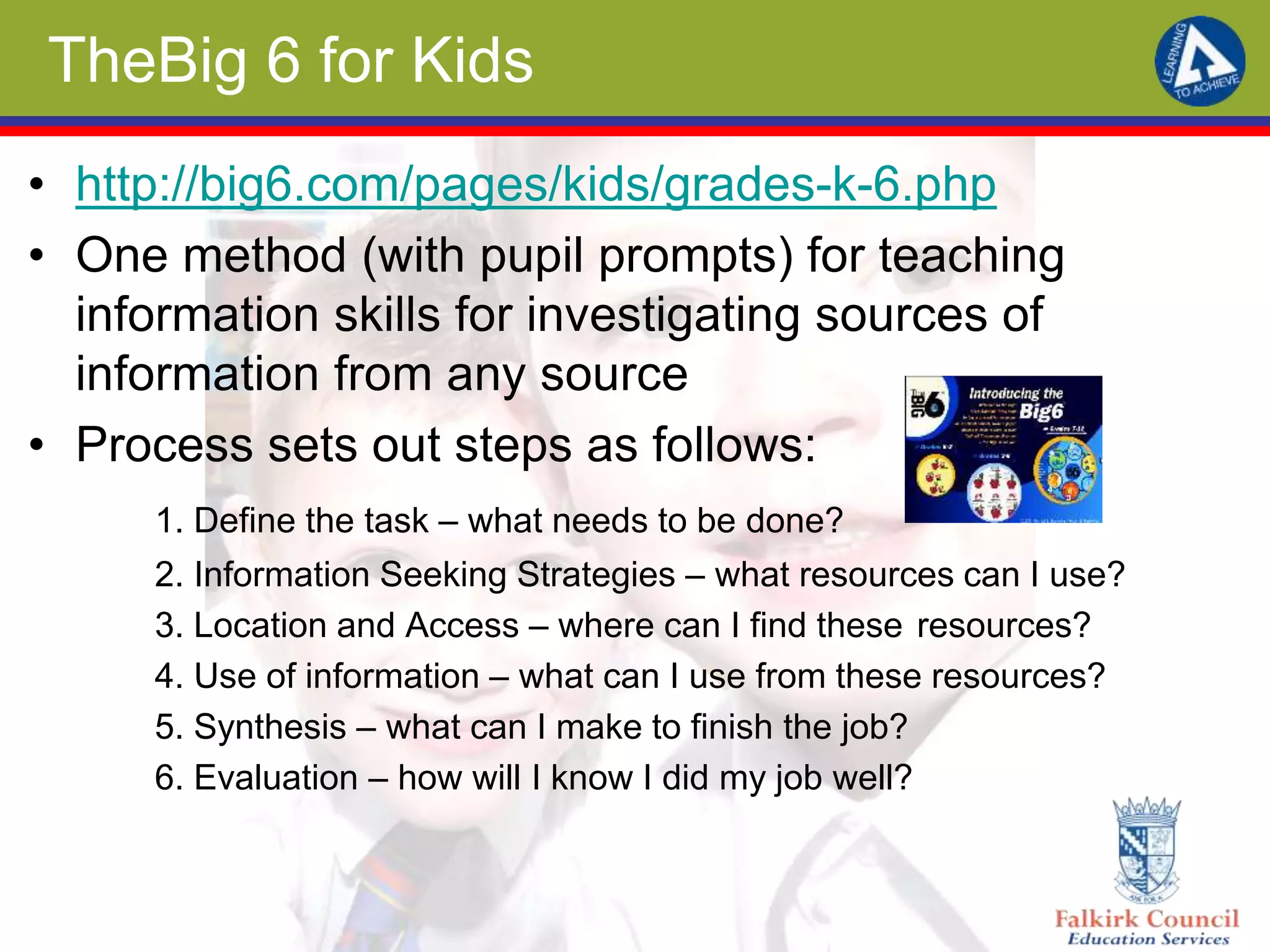 TheBig 6 for Kids
• http://big6.com/pages/kids/grades-k-6.php
• One method (with pupil prompts) for teaching
information skills for investigating sources of
information from any source
• Process sets out steps as follows:
1. Define the task – what needs to be done?
2. Information Seeking Strategies – what resources can I use?
3. Location and Access – where can I find these resources?
4. Use of information – what can I use from these resources?
5. Synthesis – what can I make to finish the job?
6. Evaluation – how will I know I did my job well?
 