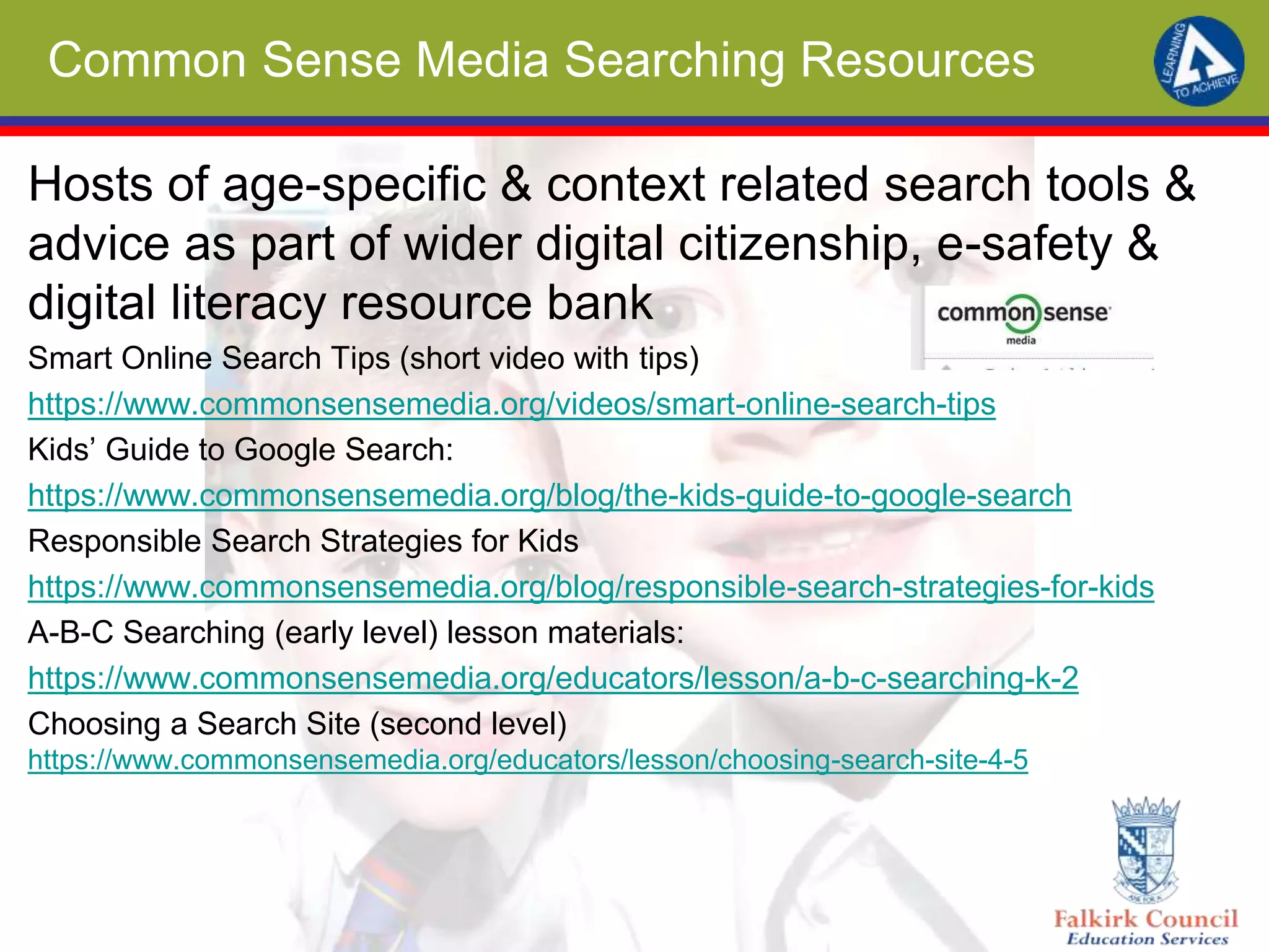 Common Sense Media Searching Resources
Hosts of age-specific & context related search tools &
advice as part of wider digital citizenship, e-safety &
digital literacy resource bank
Smart Online Search Tips (short video with tips)
https://www.commonsensemedia.org/videos/smart-online-search-tips
Kids’ Guide to Google Search:
https://www.commonsensemedia.org/blog/the-kids-guide-to-google-search
Responsible Search Strategies for Kids
https://www.commonsensemedia.org/blog/responsible-search-strategies-for-kids
A-B-C Searching (early level) lesson materials:
https://www.commonsensemedia.org/educators/lesson/a-b-c-searching-k-2
Choosing a Search Site (second level)
https://www.commonsensemedia.org/educators/lesson/choosing-search-site-4-5
 