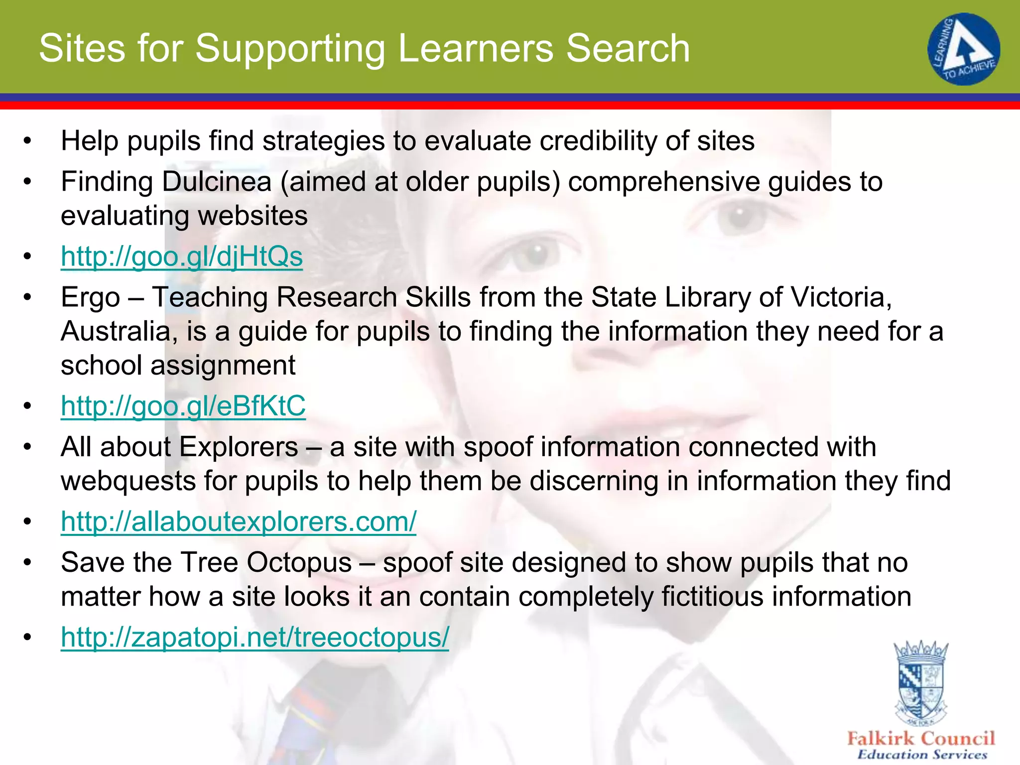 Sites for Supporting Learners Search
• Help pupils find strategies to evaluate credibility of sites
• Finding Dulcinea (aimed at older pupils) comprehensive guides to
evaluating websites
• http://goo.gl/djHtQs
• Ergo – Teaching Research Skills from the State Library of Victoria,
Australia, is a guide for pupils to finding the information they need for a
school assignment
• http://goo.gl/eBfKtC
• All about Explorers – a site with spoof information connected with
webquests for pupils to help them be discerning in information they find
• http://allaboutexplorers.com/
• Save the Tree Octopus – spoof site designed to show pupils that no
matter how a site looks it an contain completely fictitious information
• http://zapatopi.net/treeoctopus/
 