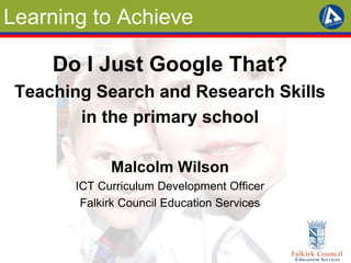 Learning to Achieve
Do I Just Google That?
Teaching Search and Research Skills
in the primary school
Malcolm Wilson
ICT Curriculum Development Officer
Falkirk Council Education Services
 