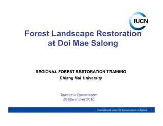Forest Landscape Restoration
      at Doi Mae Salong


  REGIONAL FOREST RESTORATION TRAINING
            Chiang Mai University



           Tawatchai Rattanasorn
             26 November 2010

                                International Union for Conservation of Nature

                     International Union for Conservation of Nature
 