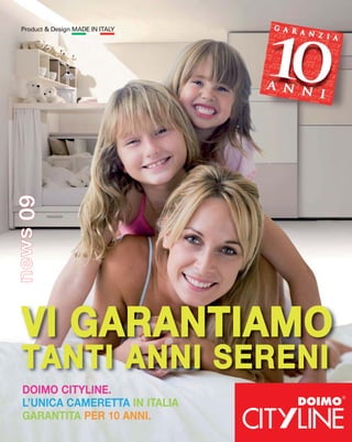 Product & Design MADE IN ITALY
news 09




  VI GARANTIAMO
  TANTI ANNI SERENI
  DOIMO CITYLINE.
  L’UNICA CAMERETTA IN ITALIA
  GARANTITA PER 10 ANNI.
 