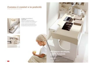 Curiamo il comfort e la praticità
     We take care of comfort and practicality




                                           LA PANCA, GLI SCAFFALI E I
                                           CASSETTONI
                                           Ogni volume, a lato e sotto il letto, è
                                           utilizzato per aggiungere funzionalità
                                           all'arredo e per dargli quelle comodità che lo
                                           rendono così piacevole da innamorarsene.

                                           The bench, the shelves and the extra-large draws.
                                           Every space, beside and underneath the bed, is used to
                                           add functionality to the dècore and to give it the comfort
                                           that make it so pleasant and easy to fall in love with.




                                                                                                        Un'unica struttura,
                                                                                                        molte funzioni
                                                                                                        A single structure, multi-functions

                                                                                                        PER DORMIRE, PER STUDIARE
                                                                                                        Il letto è più luminoso con la finestrella, la scrivania più
                                                                                                        sicura con le alzatine.

                                                                                                        To study, to sleep. The bed is brighter with the small window,
                                                                                                        the desk is safer with the covers.
24                                                                                                                                                                       . 25
 