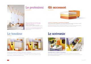 Le protezioni                                                  Gli accessori
                                                                      The protections                                                The accessories




                                                                      PER LA SICUREZZA DEL BAMBINO CHE                               CUSCINI DA DISTENDERE, CONTENITORI DA RIEMPIRE
                                                                      DORME NEL LETTO IN ALTO: BARRIERE                              Il set di cuscini da gioco è disponibile in vari colori da abbinare alla cameretta. Ogni spazio può essere
                                                                                                                                     attrezzato da mensole, cassettoni e comodi contenitori porta giochi con rotelle.
                                                                      SICURE E DIVERTENTI!
                                                                      Protezioni trasparenti legate con cordino
                                                                                                                                     Pillows to lay, containers to fill. The set of play pillows are available in various colours to match the children's bedroom.
                                                                      rinforzato, fissate a soffitto e al paracolpi del letto.
                                                                                                                                     Each space can be equipped with shelves, extra-large draws and handy toy containers with wheels.
                                                                      For the safety of the child that sleeps on the top bed: safe
                                                                      and entertaining barriers! Transparent protections tied with
                                                                      a reinforced light rope, fixed to the ceiling and to the
                                                                      bumper of the bed.




    Le tendine
    The curtains
                                                                                                                                     Le scrivanie
                                                                                                                                     The desks




    TENDINE CHE APRONO L’ALLEGRIA E CHIUDONO IL DISORDINE                                                                            SCRIVANIE SOTTO IL CASTELLO E AD ANGOLO
    Sono disponibili in vari colori e completano il soppalco chiudendo all'occorrenza il vano sotto.                                 Hanno mille for me per entrare nei castelli o creare angoli attrezzati con mensole libreria.

    Curtains that open to cheerfulness and that close any disorder. Are available in various colours and complement the raised       Desks underneath the bunk bed and corner desks. They have thousands of shapes in order to enter within the bunk bed or to
    platform closing the compartment below whenever needed.                                                                          create corners equipped with bookshelves.




8                                                                                                                                                                                                                                                                    la cameretta cresce . 9
 
