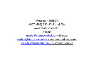 Moscow – RUSSIA
         +007 (495) 232-12-11 tel./fax
             www.statusmebel.ru
                    e-mail:
        maria@statusmebel.ru – director
ruslan@statusmebel.ru – commercial manager
   leyla@statusmebel.ru – customer service
 