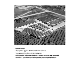 Группа Doimo:
- передовая группа Италии в области мебели
- передовые технологии производства
- постоянный поиск материалов и новых технических решений
- контакт с лучшими архитекторами и дизайнерами мебели
 