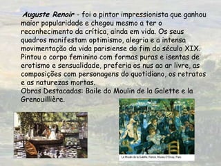 Auguste Renoir - foi o pintor impressionista que ganhou maior popularidade e chegou mesmo a ter o reconhecimento da crítica, ainda em vida. Os seus quadros manifestam optimismo, alegria e a intensa movimentação da vida parisiense do fim do século XIX. Pintou o corpo feminino com formas puras e isentas de erotismo e sensualidade, preferia os nus ao ar livre, as composições com personagens do quotidiano, os retratos e as naturezas mortas.  Obras Destacadas: Baile do Moulin de la Galette e la Grenouillière. 