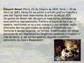 Édouard Manet (Paris, 23 de Janeiro de 1832, Paris — 30 de Abril de 1883, Paris) foi um pintor e artista gráfico francês e uma das figuras mais importantes da arte do século XIX.Os gostos de Manet não vão para os tons fortes utilizados na nova estética impressionista. Prefere os jogos de luz e de sombra, restituindo ao nu a sua crueza e a sua verdade, muito diferente dos nus adocicados da época. O trabalhado das texturas é apenas sugerido, as formas, simplificadas. Os temas deixaram de ser impessoais ou alegóricos, passando a traduzir a vida da época, e, em certos quadros, seguiam a estética naturalista de Zola e Maupassant.