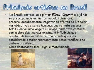 Principais artistas no BrasilNo Brasil, destaca-se o pintor Eliseu Visconti, ele já não se preocupa mais em imitar modelos clássicos; procura, decididamente, registar os efeitos da luz solar nos objectivos e seres humanos que retrata em suas telas. Ganhou uma viagem à Europa, onde teve contacto com a obra dos impressionistas. A influência que recebeu desses artistas foi tão grande que ele é considerado o maior representante dessa tendência na pintura brasileira. Obra destacadas são: Trigal e Maternidade.