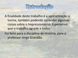 A finalidade deste trabalho é a apresentação à turma, também podendo aprender algumas coisas sobre o Impressionismo. Esperamos que o trabalho agrade a todos.Foi feito para a disciplina de História, para o professor Jorge Grandão.Introdução