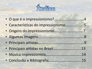 ÍndiceO que é o impressionismo?.............................4Características do impressionismo……….......…5Origens do impressionismo……………………….…7Algumas imagens………………………………………….8Principais artistas………………………………………….9Principais artistas no Brasil…………………………13Música impressionista………………………………..14Conclusão e Bibliografia……………………………..15