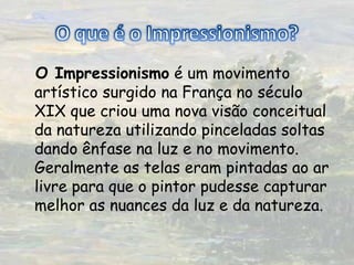 O que é o Impressionismo? O Impressionismo é um movimento artístico surgido na França no século XIX que criou uma nova visão conceitual da natureza utilizando pinceladas soltas dando ênfase na luz e no movimento. Geralmente as telas eram pintadas ao ar livre para que o pintor pudesse capturar melhor as nuances da luz e da natureza. 