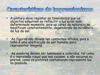Características do ImpressionismoA pintura deve registar as tonalidades que os objectos adquirem ao reflectir a luz solar num determinado momento, pois as cores da natureza se modificam constantemente, dependendo da incidência da luz do sol.  As figuras não devem ter contornos nítidos, pois a linha é uma abstracção do ser humano para representar imagens.   As sombras devem ser luminosas e coloridas, tal como é a impressão visual que nos causam, e não escuras ou pretas, como os pintores costumavam representá-las no passado. 