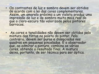 Os contrastes de luz e sombra devem ser obtidos de acordo com a lei das cores complementares. Assim, um amarelo próximo a um violeta produz uma impressão de luz e de sombra muito mais real do que o claro-escuro tão valorizado pelos pintores barrocos. As cores e tonalidades não devem ser obtidas pela mistura das tintas na paleta do pintor. Pelo contrário, devem ser puras e dissociadas nos quadros em pequenas pinceladas. É o observador que, ao admirar a pintura, combina as várias cores, obtendo o resultado final. A mistura deixa, portanto, de ser técnica para ser óptica.