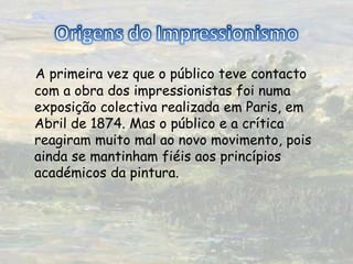 Origens do ImpressionismoA primeira vez que o público teve contacto com a obra dos impressionistas foi numa exposição colectiva realizada em Paris, em Abril de 1874. Mas o público e a crítica reagiram muito mal ao novo movimento, pois ainda se mantinham fiéis aos princípios académicos da pintura.