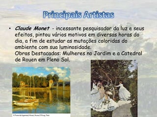 PrincipaisArtistasClaude Monet  - incessante pesquisador da luz e seus efeitos, pintou vários motivos em diversas horas do dia, a fim de estudar as mutações coloridas do ambiente com sua luminosidade.  Obras Destacadas: Mulheres no Jardim e a Catedral de Rouen em Pleno Sol. 