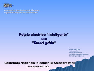 Reţele electrice “inteligente” sau “ Smart grids” Conferinţa Naţională în domeniul Standardizării 14-15 octombrie 2009 Asociaţia de Standardizare din România Organismul Naţional de Standardizare Doina DRAGOMIR  Technical officer  Electrical Department Romanian Standards Association [email_address] A  O SR 