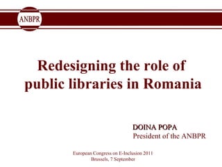 Redesigning the role of  public libraries in Romania   DOINA POPA  President of the ANBPR European Congress on E-Inclusion 2011 Brussels, 7 September 