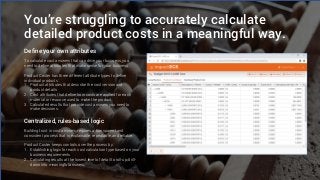 You’re struggling to accurately calculate
detailed product costs in a meaningful way.
Define your own attributes
Centralized, rules-based logic
To calculate cost answers that can drive your business, you
need to define attributes that make sense for your business.
Product Coster has three different attribute types to define
individual products:
1. Product attributes that describe the cost version and
product details
2. Cost attributes that define how costs are applied for each
material or resource used to make the product
3. Calculated results that provide cost answers you need to
make decisions.
Building trust in cost answers requires a transparent and
consistent process that is explainable, repeatable, and reliable.
Product Coster keeps controls over the process by:
1. Establishing logic for each cost calculation type based on your
business requirements.
2. Calculating results at the lowest level of detail to roll-up/drill-
down into meaningful answers.
 