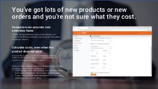 You’ve got lots of new products or new
orders and you’re not sure what they cost.
Generate more accurate cost
estimates faster
Tighten the loop between product engineering and
finance by offering meaningful cost insights throughout
the design process.
Calculate costs, even when the
product does not exist
Improve the quoting process by leveraging existing
material and resource data to compute detailed cost
results for unique or bespoke products.
Product Coster makes it easy to collaborate on costs from
the design phase to quoting business:
1. Select baseline data from existing cost sheets to rapidly
build cost estimates for new products or new quotes
2. Export cost sheets to Excel spreadsheets to share and
receive data from other teams
 