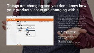 Things are changing and you don’t know how
your products’ costs are changing with it.
Cost category changes
Labor, Material, Overhead
Expense type changes
Fixed, Variable
Specific changes
Individual Material or Resource, Material or
Resource Group, Individual Work Center
Understanding the impact of a change in
cost is critical to determining profitability
at both the company and individual
product level. Product Coster includes a
simulation tool to predict costs using the
same data and logic – providing a true
representation of the cost change.
 