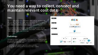 You need a way to collect, connect and
maintain relevant cost data.
Data
Some companies have data everywhere, others are just starting on the
data journey. The Product Coster uses a core set of information about the
materials, resources, processes, and business requirements to generate
cost sheets, run simulations, create estimates and share results.
Typical Product Coster Data sets: Cost Center, Budget Hours, General
Ledger Spending, Machine Efficiencies, Labor Rates, Overhead Spending
Rates, Material Master Data, BOM Data
Technology
Undergoing a digital transformation? By leveraging cloud-based solutions,
you can expand the reach of relevant cost information to empower and
inspire decisions that add value.
1. Eliminate spreadsheets from cost analysis process
2. Integrate with existing ERP, financial and data systems
 