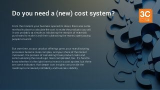 Do you need a (new) cost system?
From the moment your business opened its doors, there was some
method in place to calculate the cost to make the products you sell.
It was probably as simple as tabulating the receipts of materials
purchased to make it and then subtracting the money spent paying
people to build it.
But over time, as your product offerings grew, your manufacturing
processes became more complex, and your share of the market
increased - the process of calculating those product costs and
communicating the results got more complicated, too. It’s hard to
know whether it’s the right time to invest in a cost system, but there
are some indicators that deeper cost insights can provide the
roadmap to increased profitability and business stability.
 