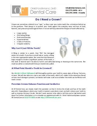 Do I Need a Crown?
Crowns are sometimes referred to as “caps,” as they cover your entire tooth like a miniature helmet up
to the gumlines. Their design is to protect your tooth against the everyday wear and tear of food,
bacteria, and pressures placed against them. A crown will help extend the lifespan of teeth affected by:
 Large cavities
 Old, failing fillings
 Root canal therapy
 Hypersensitivity
 Cracks or fractures
 Irregular anatomy
Why Can’t I Just Fill the Tooth?
A filling is similar to a patch, that “fills” the damaged
section of a tooth. If you have a small hole or cavity, a filling
is the most appropriate option. But once that hole becomes
large enough to involve a significant portion of the tooth, a
thin shell of enamel won’t be able to hold it and withstand biting or chewing at the same time. The
result would be a cracked tooth that just needs to be pulled.
At What Point Should a Tooth be Crowned?
Our dentist in West Hollywood will thoroughly examine your tooth to assess signs of decay, fractures,
or wear. We will also take an x-ray to see inside of the tooth, which isn’t visible to the naked eye. Based
on how much damage is present, our dentist will make a call as to whether the tooth can be filled or will
need a crown.
Porcelain Crowns Enhance Function and Aesthetics
At OF Dental Care, we closely match the porcelain so that it mimics the shade and hue of the teeth
around it. Depending on where your tooth is located, a porcelain crown can both restore your tooth as
well as improve the way it looks. We don’t want anyone to be able to tell that you’ve had dental work
done! For further information or to schedule an appointment with Dr. Omid Farahmand please contact
OF Dental Care at 310.273.3650 or visit http://OFDentalCare.com.
 