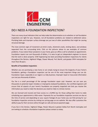 DO I NEED A FOUNDATION INSPECTION?
There are many visual indicators that can help make the determination as to whether or not foundation
inspections are right for you. However, not all foundation problems are related to settlement alone.
Plumbing leaks and improper surface drainage are just two of other possibilities that might be causing
structural damage.
The most common signs of movement are brick cracks, sheetrock cracks, sticking doors, and windows
separated from the surrounding brick. Click on the pictures above to see examples of common
problems. If you notice these symptoms in your home, give our office a call to schedule an appointment.
Foundation repairs can cost thousands of dollars, it is wise to get an independent engineer to ensure
that the work is done properly. CCM Engineering has been providing foundation inspections for clients
throughout the Denton, Highland Village, Flower Mound, Fort Worth, and greater DFW metroplex for
more than 30 years.
Benefits of Foundation Inspections
Whether you are purchasing a new home or are simply trying to ensure the longevity of your home's
foundation, getting a foundation inspection can be one of the most important things you can do.
Foundation repair, especially in our region is a risky business. Improper repair or inaccurate information
can cost you thousands of dollars.
Our fee is a small percentage of the average foundation repair cost. However, we can save you
thousands on potential repair mistakes or improperly analyzed foundations. Our certified engineers will
ensure that all aspects of your home's foundation are properly inspected and that you receive the
information you need to make the decisions you need to make in a timely manner.
We are licensed and insured and have access to a SUPRA key for those selling their home to make
scheduling your appointment a little easier. Payments for our foundation inspection services are due at
the time of service and depending on your square footage of your home you can find pricing for our
foundation inspection services by visiting our pricing page on our website. We also offer customers the
ability to pay for their services online through our safe and secure payment page.
If you live in the Denton, Highland Village, Flower Mound or greater Dallas-Fort Worth metroplex and
are looking to schedule a foundation inspection please contact us today.
 
