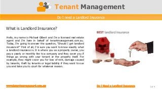 Tenant Management
                                           Do I need a Landlord Insurance


What is Landlord Insurance?

Hello, my name is Michael Gilbert and I'm a licensed real estate
agent and I'm here in behalf of tenantmanagement.com.au.
Today, I'm going to answer the question, "Should I get landlord
insurance?“ First of all, I'm sure you want to know exactly what
a landlord insurance is. It is where you as a property owner, you
pay a yearly or monthly fee to a company and they cover you if
things go wrong with your tenant or the property itself. For
example, they might cover you for loss of rent, damage caused
by tenants, theft by tenants or legal liability if they want to sue
you and take you to court for whatever reason.




                                                                            1 of 4
 