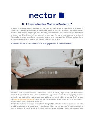 Do I Need a Nectar Mattress Protector?
A Nectar Mattress Protector isn’t needed, but it can extend the life of your Nectar Mattress and
make for a more enjoyable sleeping experience. Are the mattress protectors a new superhero
team? Unfortunately, no (though we’d definitely watch that movie, sounds comfy!) A mattress
protector is a thin, almost invisible barrier that goes over the top of your mattress to protect it
from spills, dirt, and pets. So do you need one, and where can you find it? Read on, just like a
good mattress protector, Nectar has got you covered on this one.
A Mattress Protector is a Great Idea for Prolonging The Life of a Nectar Mattress
You know that Nectar mattresses come with a Forever Warranty, right? That said, there are all
kinds of things that can mess up your mattresses’ appearance. Sure, it’s always going to work
perfectly, but that coffee stain or red wine spill might make it a bit… unsightly. That’s where
the Nectar Mattress Protector comes in. We designed our protector to be 100% waterproof,
stain resistant, and easy to machine wash.
The Nectar mattress protector is specifically designed for a Nectar mattress but can work with
any 22” mattress that you may have in your house. When you get one, you’re getting not only a
barrier for dust, dirt, and smell, you’re also getting a super soft cover that’s going to promote
 