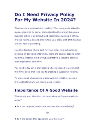 Do I Need Privacy Policy
For My Website In 2024?
What makes a good website checklist? This question is asked by
many, answered by some, and understood by a few! Running a
business online is as difficult and essential as running it offline.
It’s like raising a second child where you know a lot of things but
are still new to parenting.
Just like deciding what’s best for your child, from schooling to
focusing on developmental skills, there are several aspects when
building a website. Be it layout, qualitative & valuable content,
user experience, and more.
You need to lay out a plan stating what is needed to accomplish
the minor goals that lead you to creating a successful website.
To understand what makes a good website checklist, we must
first understand why we need a good website.
Importance Of A Good Website
What grabs your attention the most when surfing on a website
online?
★ Is it the range of products or services they are offering?
Or
★ Is it the design that appeals to you the most?
 