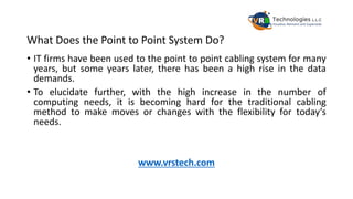 What Does the Point to Point System Do?
• IT firms have been used to the point to point cabling system for many
years, but some years later, there has been a high rise in the data
demands.
• To elucidate further, with the high increase in the number of
computing needs, it is becoming hard for the traditional cabling
method to make moves or changes with the flexibility for today’s
needs.
www.vrstech.com
 