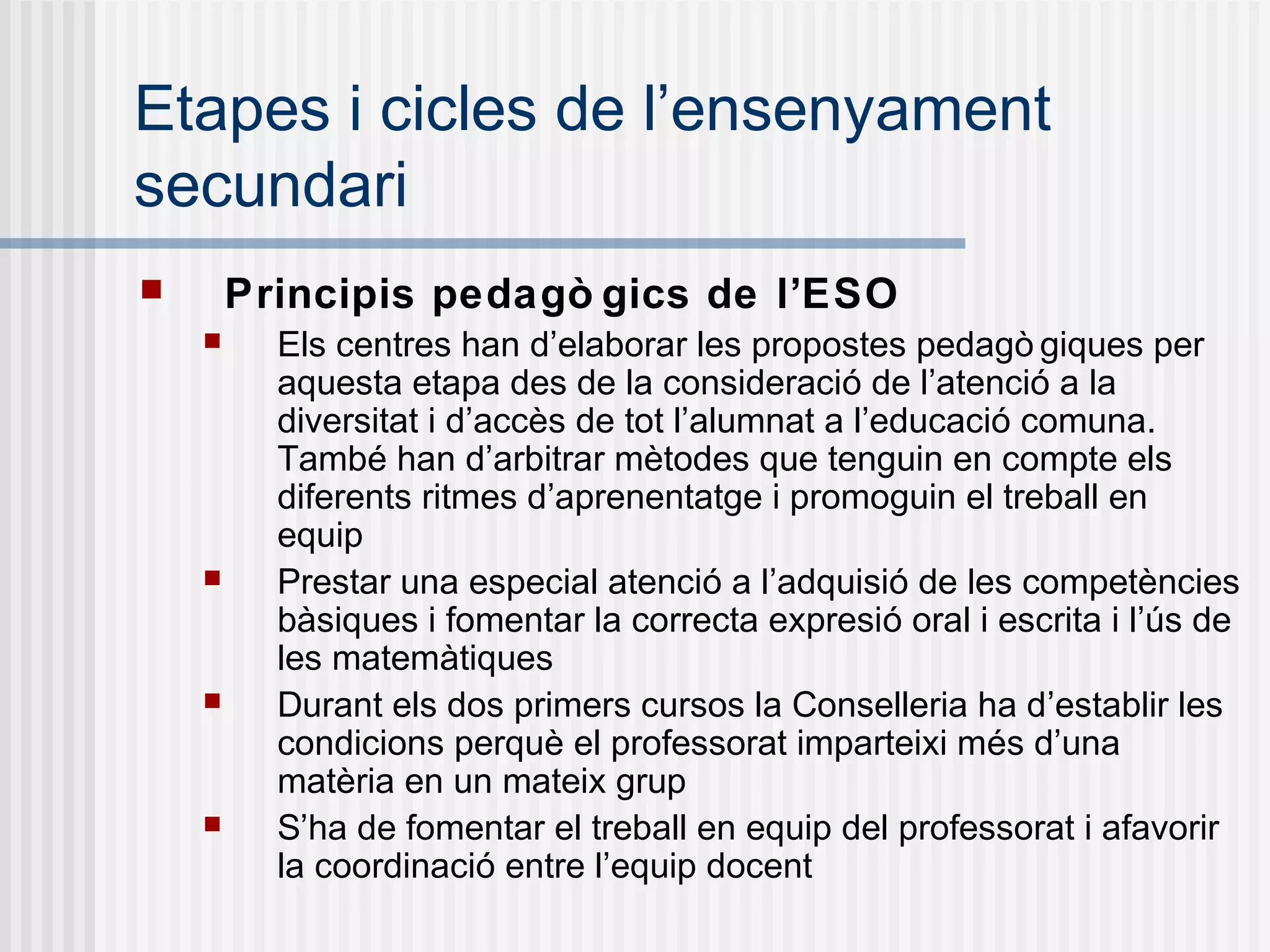 Etapes i cicles de l’ensenyament
secundari
 Principis pedagò gics de l’ESO
 Els centres han d’elaborar les propostes pedagò giques per
aquesta etapa des de la consideració de l’atenció a la
diversitat i d’accès de tot l’alumnat a l’educació comuna.
També han d’arbitrar mètodes que tenguin en compte els
diferents ritmes d’aprenentatge i promoguin el treball en
equip
 Prestar una especial atenció a l’adquisió de les competències
bàsiques i fomentar la correcta expresió oral i escrita i l’ús de
les matemàtiques
 Durant els dos primers cursos la Conselleria ha d’establir les
condicions perquè el professorat imparteixi més d’una
matèria en un mateix grup
 S’ha de fomentar el treball en equip del professorat i afavorir
la coordinació entre l’equip docent
 