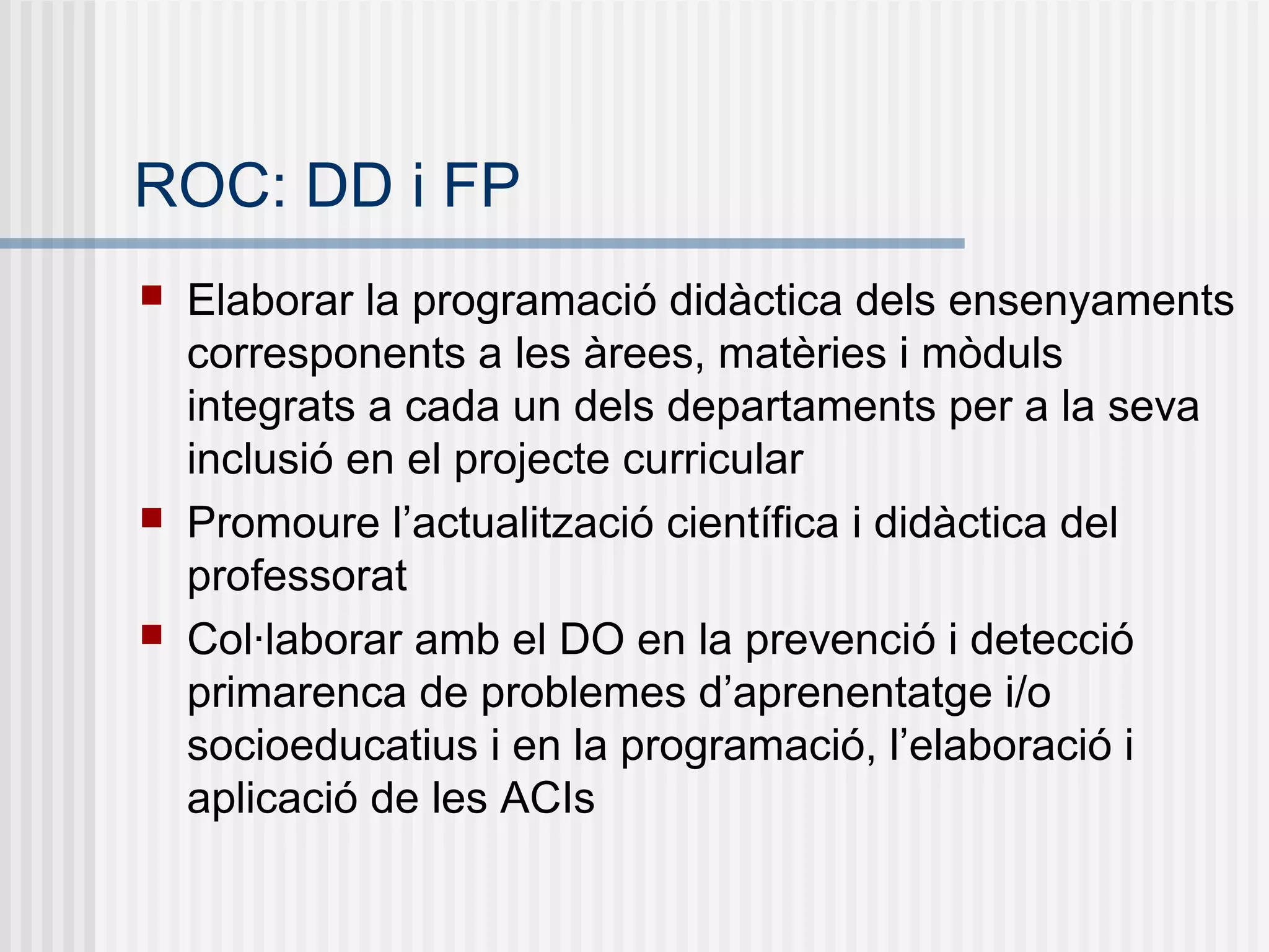ROC: DD i FP
 Elaborar la programació didàctica dels ensenyaments
corresponents a les àrees, matèries i mòduls
integrats a cada un dels departaments per a la seva
inclusió en el projecte curricular
 Promoure l’actualització científica i didàctica del
professorat
 Col·laborar amb el DO en la prevenció i detecció
primarenca de problemes d’aprenentatge i/o
socioeducatius i en la programació, l’elaboració i
aplicació de les ACIs
 