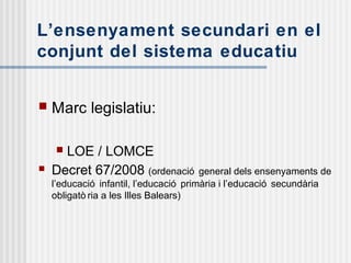 L’ensenyament secundari en el
conjunt del sistema educatiu
 Marc legislatiu:
 LOE / LOMCE
 Decret 67/2008 (ordenació general dels ensenyaments de
l’educació infantil, l’educació primària i l’educació secundària
obligatò ria a les Illes Balears)
 