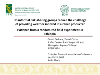 ETHIOPIAN DEVELOPMENT
                                              RESEARCH INSTITUTE




Do informal risk-sharing groups reduce the challenge
 of providing weather indexed insurance products?
  Evidence from a randomized field experiment in
                     Ethiopia
                        Guush Berhane, Daniel Clarke,
                        Stefan Dercon, Ruth Vargas Hill and
                        Alemayehu Seyoum Taffesse
                        IFPRI ESSP-II

                        Ethiopian Economic Association Conference
                        July 19-21, 2012
                        Addis Ababa



                                                                      1
 