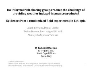 Do informal risk-sharing groups reduce the challenge of
    providing weather indexed insurance products?

Evidence from a randomized field experiment in Ethiopia

                        Guush Berhane, Daniel Clarke,
                     Stefan Dercon, Ruth Vargas Hill and
                         Alemayehu Seyoum Taffesse




                                   I4 Technical Meeting,
                                      13-14 June, 2012
                                     Hotel Capo D’Africa
                                        Rome, Italy

 Authors’ affiliations:
 IFPRI: Guush Berhane, Ruth Vargas Hill, Alemayehu Seyoum Taffesse
                                                                          1
 Oxford University: Daniel Clarke (also WB), Stefan Dercon (also DFID),
 