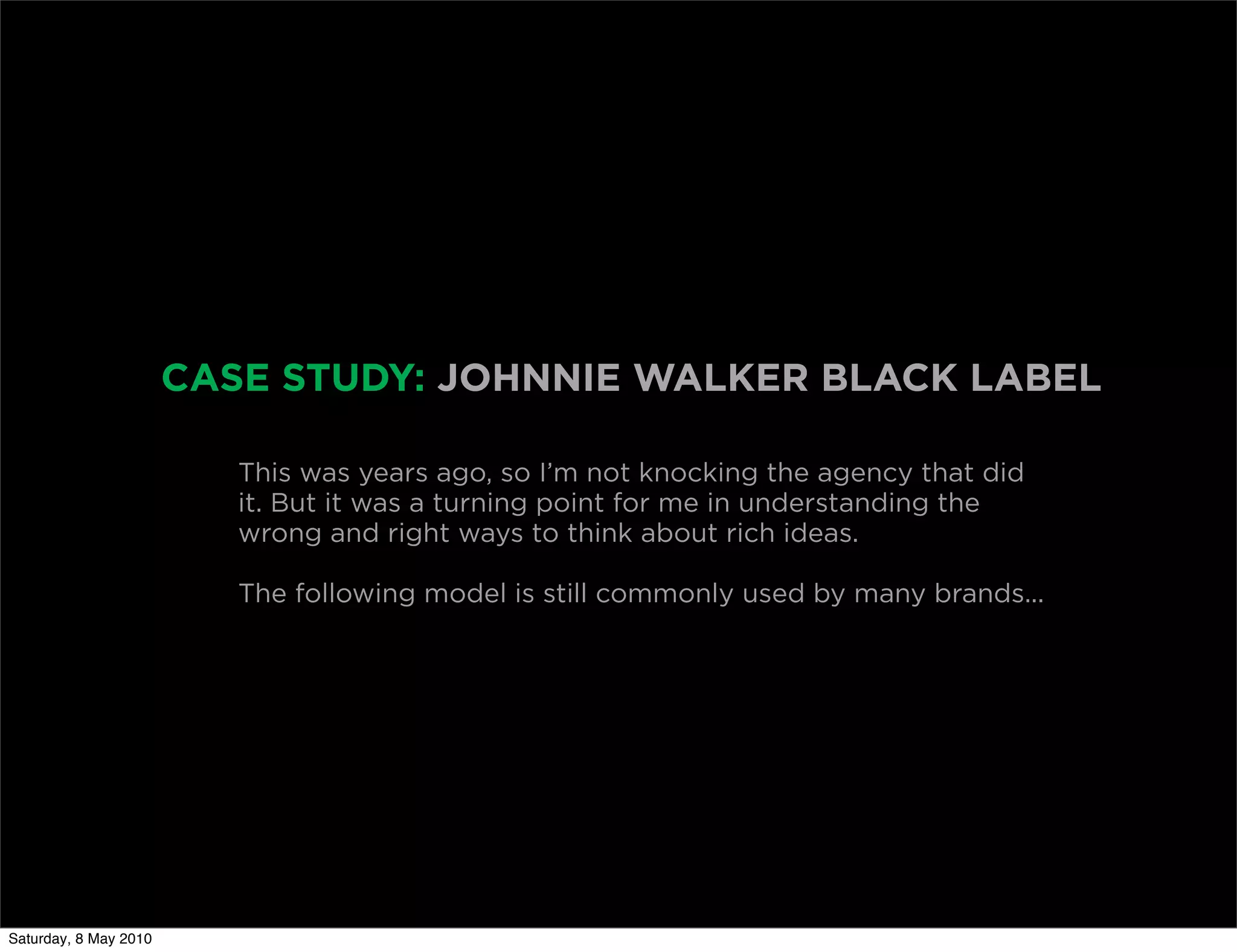 CASE STUDY: JOHNNIE WALKER BLACK LABEL

                          This was years ago, so I’m not knocking the agency that did
                          it. But it was a turning point for me in understanding the
                          wrong and right ways to think about rich ideas.

                          The following model is still commonly used by many brands...




Saturday, 8 May 2010
 