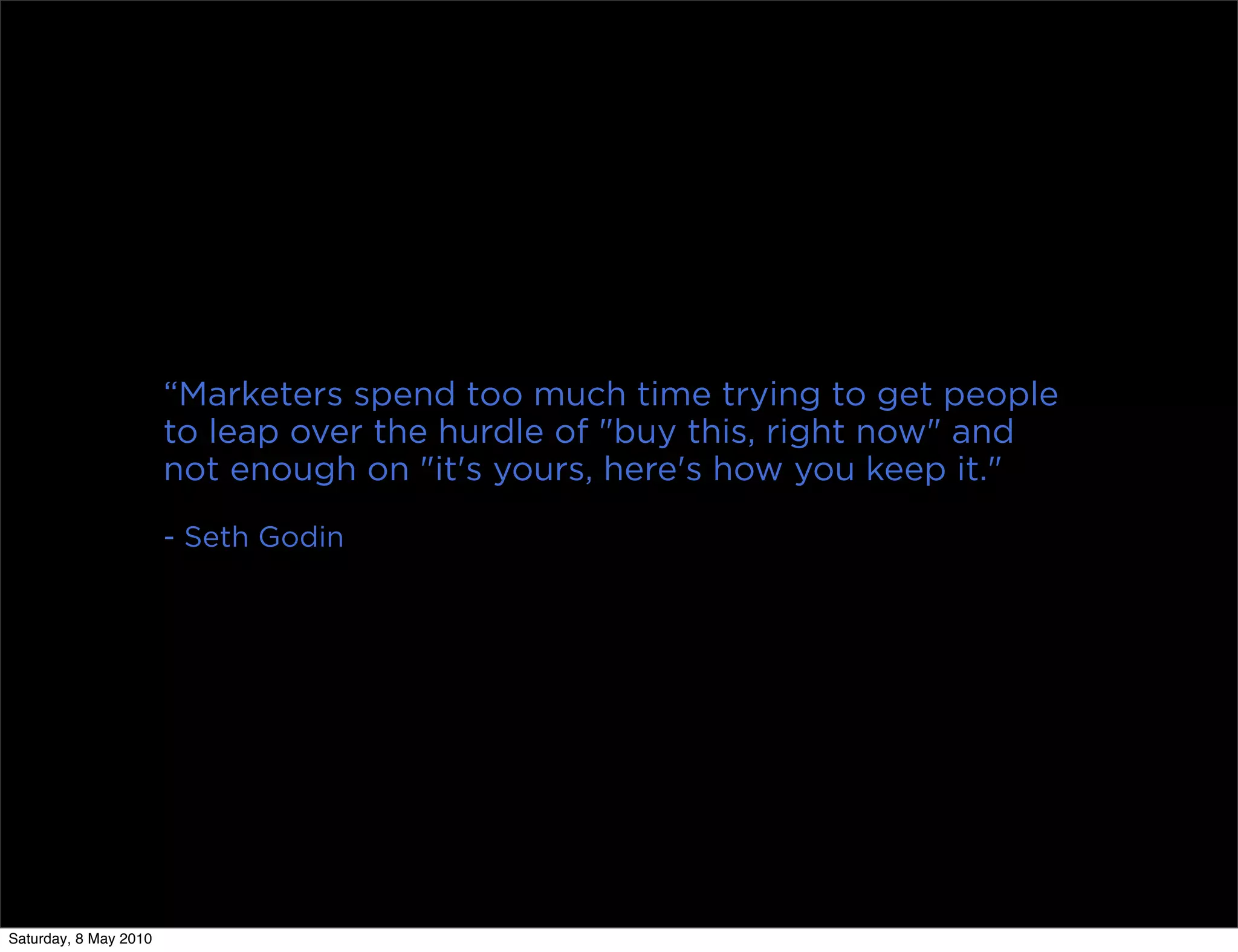“Marketers spend too much time trying to get people
                       to leap over the hurdle of "buy this, right now" and
                       not enough on "it's yours, here's how you keep it."
                       - Seth Godin




Saturday, 8 May 2010
 