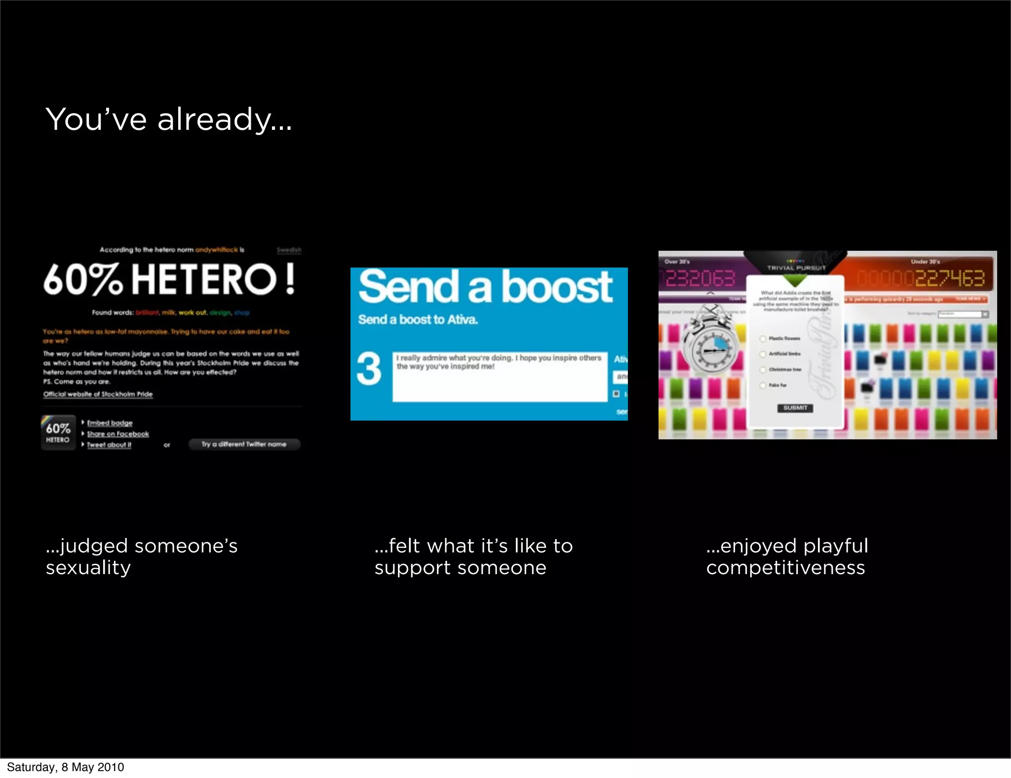 You’ve already...




      ...judged someone’s   ...felt what it’s like to   ...enjoyed playful
      sexuality             support someone             competitiveness




Saturday, 8 May 2010
 