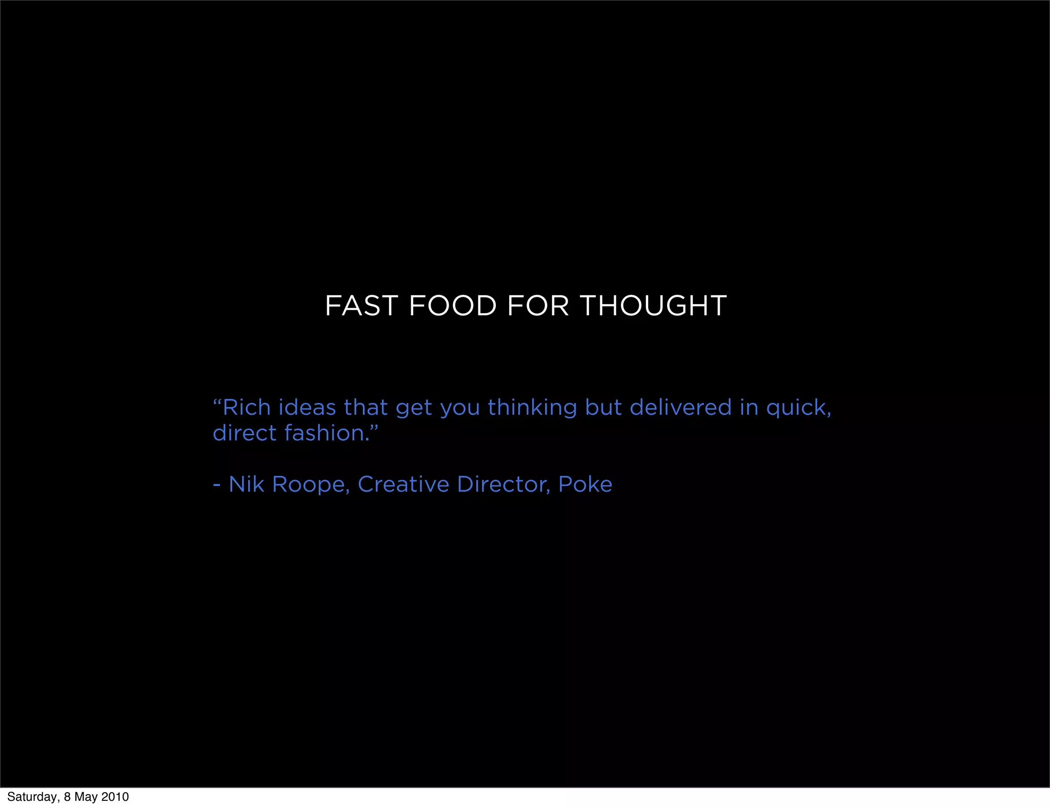 FAST FOOD FOR THOUGHT


                       “Rich ideas that get you thinking but delivered in quick,
                       direct fashion.”

                       - Nik Roope, Creative Director, Poke




Saturday, 8 May 2010
 