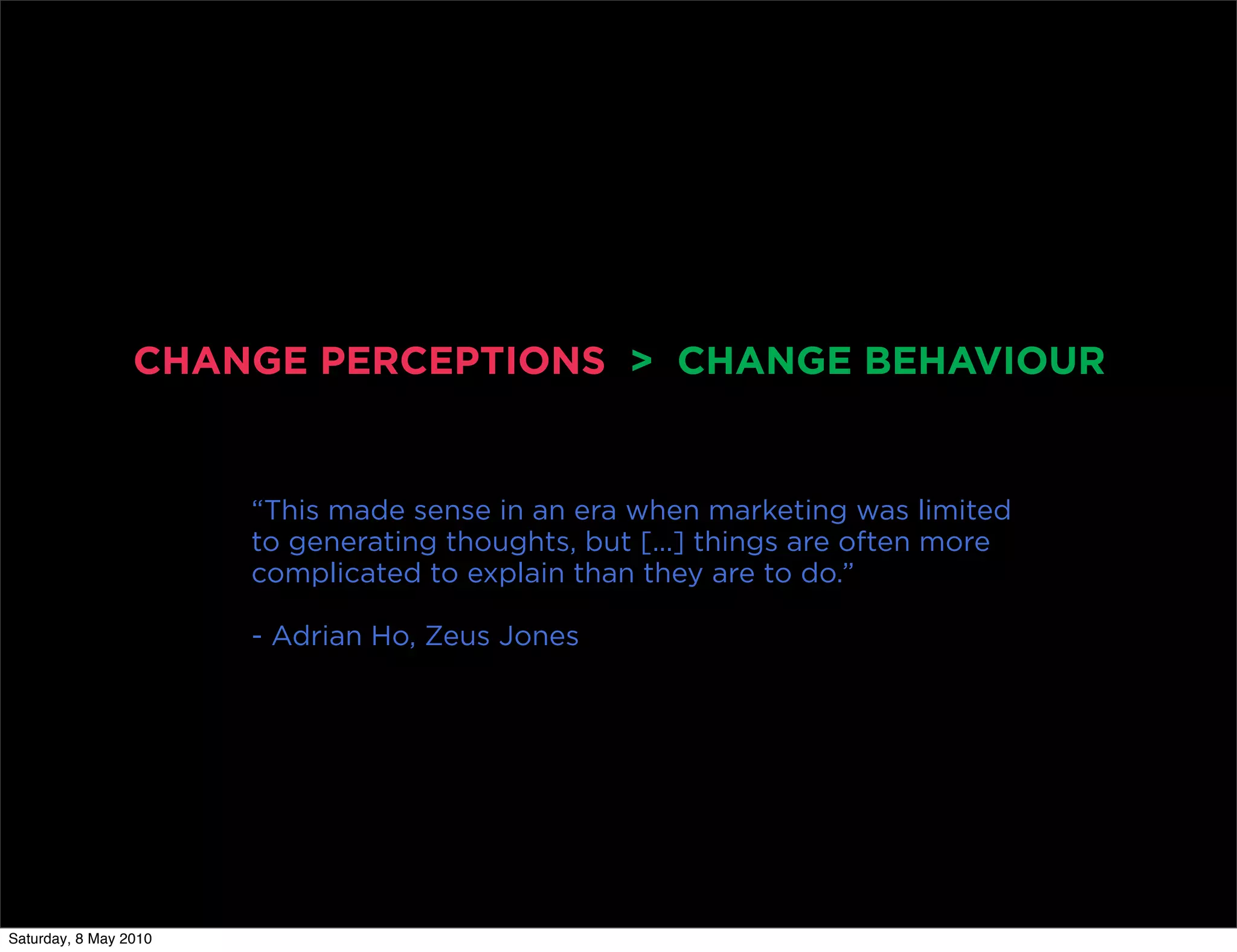 CHANGE PERCEPTIONS > CHANGE BEHAVIOUR


                       “This made sense in an era when marketing was limited
                       to generating thoughts, but [...] things are often more
                       complicated to explain than they are to do.”

                       - Adrian Ho, Zeus Jones




Saturday, 8 May 2010
 