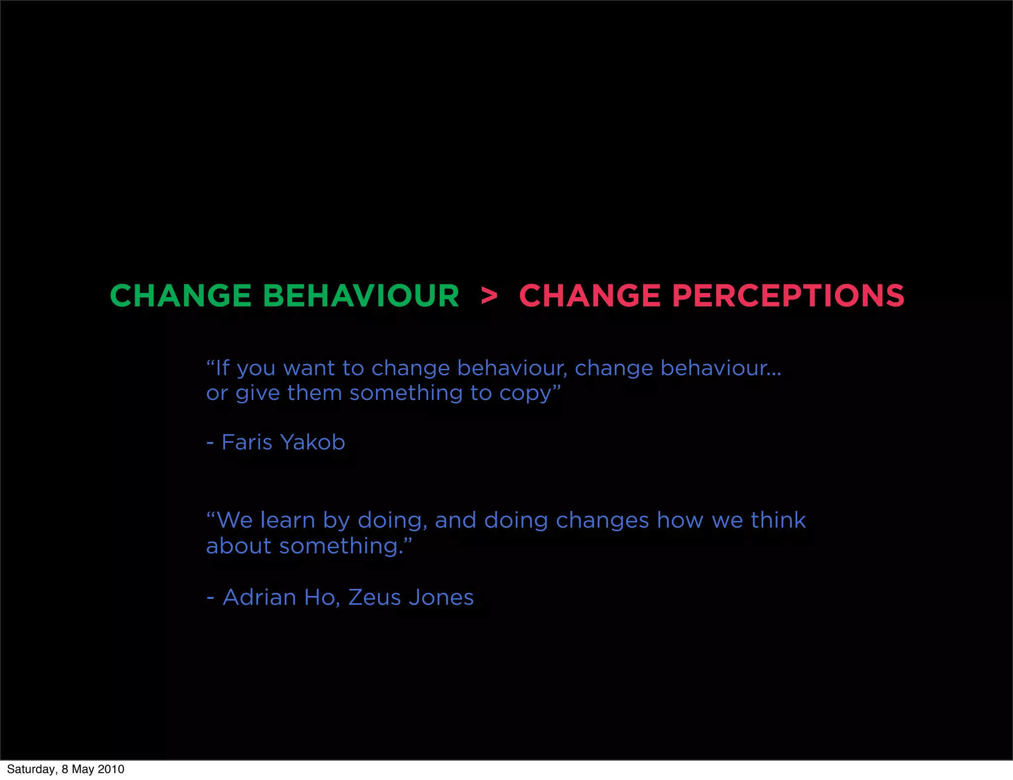 CHANGE BEHAVIOUR > CHANGE PERCEPTIONS

                       “If you want to change behaviour, change behaviour...
                       or give them something to copy”

                       - Faris Yakob


                       “We learn by doing, and doing changes how we think
                       about something.”

                       - Adrian Ho, Zeus Jones




Saturday, 8 May 2010
 