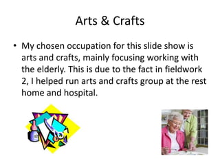 Arts & Crafts
• My chosen occupation for this slide show is
  arts and crafts, mainly focusing working with
  the elderly. This is due to the fact in fieldwork
  2, I helped run arts and crafts group at the rest
  home and hospital.
 