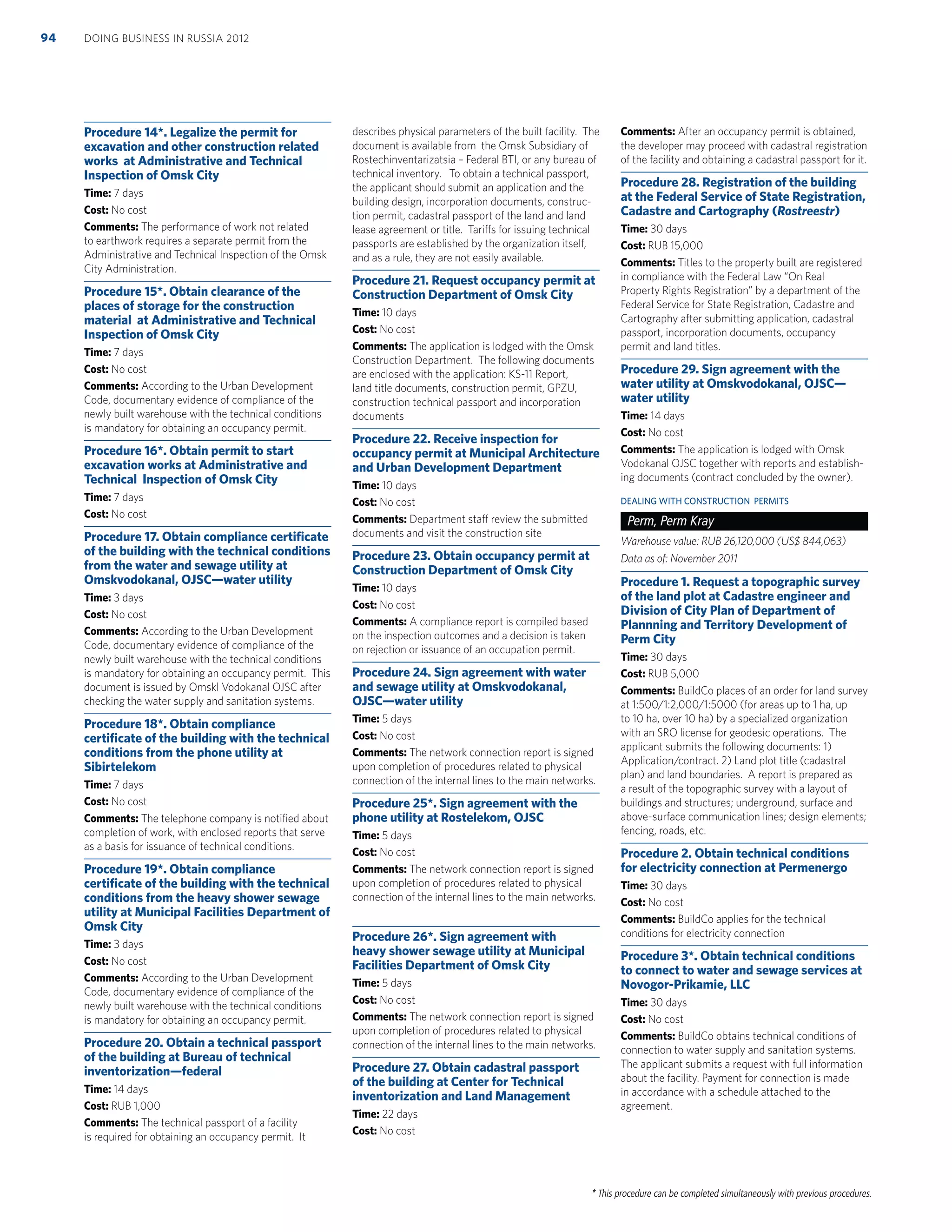 * This procedure can be completed simultaneously with previous procedures.
Procedure 14*. Legalize the permit for
excavation and other construction related
works at Administrative and Technical
Inspection of Omsk City
Time: 7 days
Cost: No cost
Comments: The performance of work not related
to earthwork requires a separate permit from the
Administrative and Technical Inspection of the Omsk
City Administration.
Procedure 15*. Obtain clearance of the
places of storage for the construction
material at Administrative and Technical
Inspection of Omsk City
Time: 7 days
Cost: No cost
Comments: According to the Urban Development
Code, documentary evidence of compliance of the
newly built warehouse with the technical conditions
is mandatory for obtaining an occupancy permit.
Procedure 16*. Obtain permit to start
excavation works at Administrative and
Technical Inspection of Omsk City
Time: 7 days
Cost: No cost
Procedure 17. Obtain compliance certiﬁcate
of the building with the technical conditions
from the water and sewage utility at
Omskvodokanal, OJSC—water utility
Time: 3 days
Cost: No cost
Comments: According to the Urban Development
Code, documentary evidence of compliance of the
newly built warehouse with the technical conditions
is mandatory for obtaining an occupancy permit. This
document is issued by Omskl Vodokanal OJSC after
checking the water supply and sanitation systems.
Procedure 18*. Obtain compliance
certiﬁcate of the building with the technical
conditions from the phone utility at
Sibirtelekom
Time: 7 days
Cost: No cost
Comments: The telephone company is notiﬁed about
completion of work, with enclosed reports that serve
as a basis for issuance of technical conditions.
Procedure 19*. Obtain compliance
certiﬁcate of the building with the technical
conditions from the heavy shower sewage
utility at Municipal Facilities Department of
Omsk City
Time: 3 days
Cost: No cost
Comments: According to the Urban Development
Code, documentary evidence of compliance of the
newly built warehouse with the technical conditions
is mandatory for obtaining an occupancy permit.
Procedure 20. Obtain a technical passport
of the building at Bureau of technical
inventorization—federal
Time: 14 days
Cost: RUB 1,000
Comments: The technical passport of a facility
is required for obtaining an occupancy permit. It
describes physical parameters of the built facility. The
document is available from the Omsk Subsidiary of
Rostechinventarizatsia – Federal BTI, or any bureau of
technical inventory. To obtain a technical passport,
the applicant should submit an application and the
building design, incorporation documents, construc-
tion permit, cadastral passport of the land and land
lease agreement or title. Tariffs for issuing technical
passports are established by the organization itself,
and as a rule, they are not easily available.
Procedure 21. Request occupancy permit at
Construction Department of Omsk City
Time: 10 days
Cost: No cost
Comments: The application is lodged with the Omsk
Construction Department. The following documents
are enclosed with the application: KS-11 Report,
land title documents, construction permit, GPZU,
construction technical passport and incorporation
documents
Procedure 22. Receive inspection for
occupancy permit at Municipal Architecture
and Urban Development Department
Time: 10 days
Cost: No cost
Comments: Department staff review the submitted
documents and visit the construction site
Procedure 23. Obtain occupancy permit at
Construction Department of Omsk City
Time: 10 days
Cost: No cost
Comments: A compliance report is compiled based
on the inspection outcomes and a decision is taken
on rejection or issuance of an occupation permit.
Procedure 24. Sign agreement with water
and sewage utility at Omskvodokanal,
OJSC—water utility
Time: 5 days
Cost: No cost
Comments: The network connection report is signed
upon completion of procedures related to physical
connection of the internal lines to the main networks.
Procedure 25*. Sign agreement with the
phone utility at Rostelekom, OJSC
Time: 5 days
Cost: No cost
Comments: The network connection report is signed
upon completion of procedures related to physical
connection of the internal lines to the main networks.
Procedure 26*. Sign agreement with
heavy shower sewage utility at Municipal
Facilities Department of Omsk City
Time: 5 days
Cost: No cost
Comments: The network connection report is signed
upon completion of procedures related to physical
connection of the internal lines to the main networks.
Procedure 27. Obtain cadastral passport
of the building at Center for Technical
inventorization and Land Management
Time: 22 days
Cost: No cost
Comments: After an occupancy permit is obtained,
the developer may proceed with cadastral registration
of the facility and obtaining a cadastral passport for it.
Procedure 28. Registration of the building
at the Federal Service of State Registration,
Cadastre and Cartography (Rostreestr)
Time: 30 days
Cost: RUB 15,000
Comments: Titles to the property built are registered
in compliance with the Federal Law “On Real
Property Rights Registration” by a department of the
Federal Service for State Registration, Cadastre and
Cartography after submitting application, cadastral
passport, incorporation documents, occupancy
permit and land titles.
Procedure 29. Sign agreement with the
water utility at Omskvodokanal, OJSC—
water utility
Time: 14 days
Cost: No cost
Comments: The application is lodged with Omsk
Vodokanal OJSC together with reports and establish-
ing documents (contract concluded by the owner).
DEALING WITH CONSTRUCTION PERMITS
Perm, Perm Kray
Warehouse value: RUB 26,120,000 (US$ 844,063)
Data as of: November 2011
Procedure 1. Request a topographic survey
of the land plot at Cadastre engineer and
Division of City Plan of Department of
Plannning and Territory Development of
Perm City
Time: 30 days
Cost: RUB 5,000
Comments: BuildCo places of an order for land survey
at 1:500/1:2,000/1:5000 (for areas up to 1 ha, up
to 10 ha, over 10 ha) by a specialized organization
with an SRO license for geodesic operations. The
applicant submits the following documents: 1)
Application/contract. 2) Land plot title (cadastral
plan) and land boundaries. A report is prepared as
a result of the topographic survey with a layout of
buildings and structures; underground, surface and
above-surface communication lines; design elements;
fencing, roads, etc.
Procedure 2. Obtain technical conditions
for electricity connection at Permenergo
Time: 30 days
Cost: No cost
Comments: BuildCo applies for the technical
conditions for electricity connection
Procedure 3*. Obtain technical conditions
to connect to water and sewage services at
Novogor-Prikamie, LLC
Time: 30 days
Cost: No cost
Comments: BuildCo obtains technical conditions of
connection to water supply and sanitation systems.
The applicant submits a request with full information
about the facility. Payment for connection is made
in accordance with a schedule attached to the
agreement.
DOING BUSINESS IN RUSSIA 201294
 