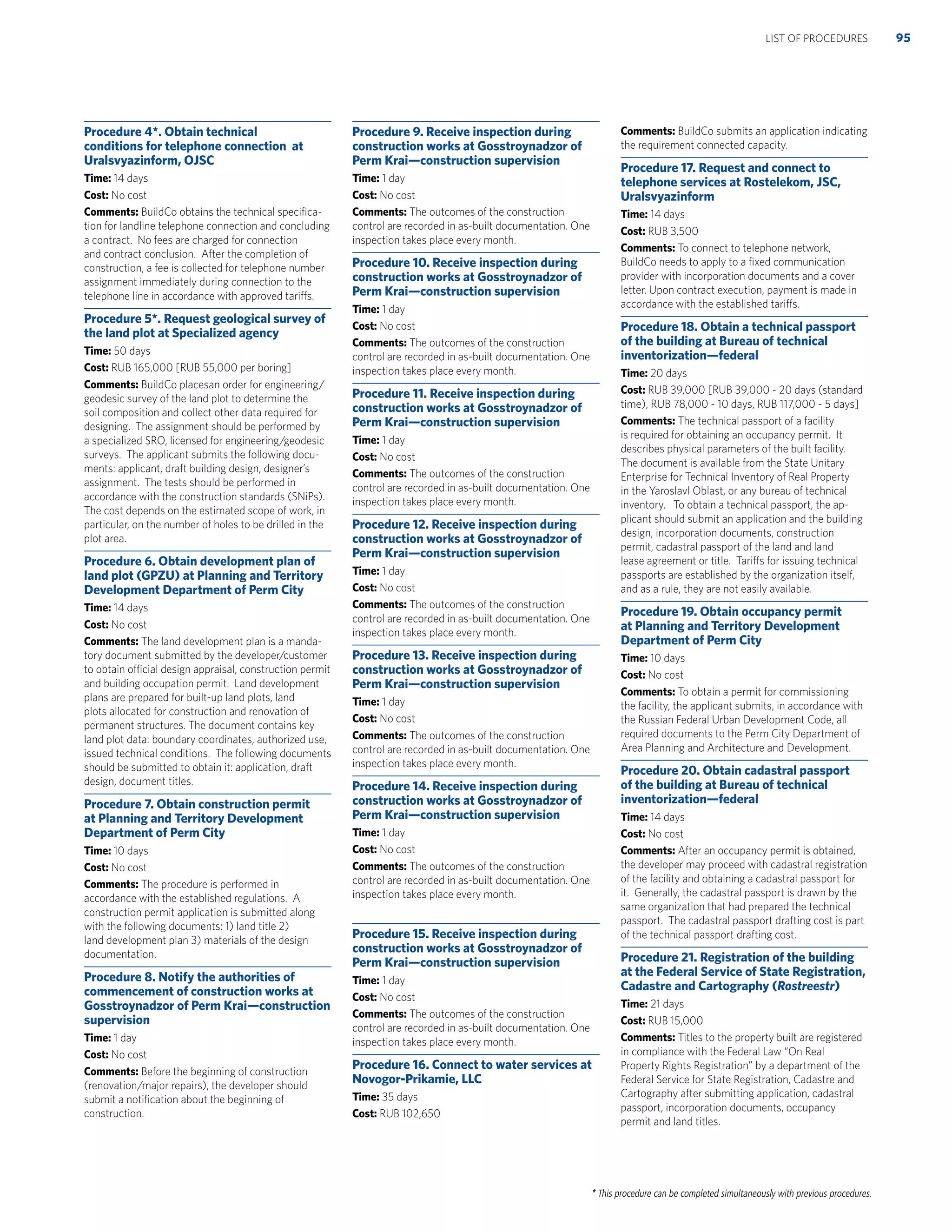 * This procedure can be completed simultaneously with previous procedures.
Procedure 4*. Obtain technical
conditions for telephone connection at
Uralsvyazinform, OJSC
Time: 14 days
Cost: No cost
Comments: BuildCo obtains the technical speciﬁca-
tion for landline telephone connection and concluding
a contract. No fees are charged for connection
and contract conclusion. After the completion of
construction, a fee is collected for telephone number
assignment immediately during connection to the
telephone line in accordance with approved tariffs.
Procedure 5*. Request geological survey of
the land plot at Specialized agency
Time: 50 days
Cost: RUB 165,000 [RUB 55,000 per boring]
Comments: BuildCo placesan order for engineering/
geodesic survey of the land plot to determine the
soil composition and collect other data required for
designing. The assignment should be performed by
a specialized SRO, licensed for engineering/geodesic
surveys. The applicant submits the following docu-
ments: applicant, draft building design, designer’s
assignment. The tests should be performed in
accordance with the construction standards (SNiPs).
The cost depends on the estimated scope of work, in
particular, on the number of holes to be drilled in the
plot area.
Procedure 6. Obtain development plan of
land plot (GPZU) at Planning and Territory
Development Department of Perm City
Time: 14 days
Cost: No cost
Comments: The land development plan is a manda-
tory document submitted by the developer/customer
to obtain official design appraisal, construction permit
and building occupation permit. Land development
plans are prepared for built-up land plots, land
plots allocated for construction and renovation of
permanent structures. The document contains key
land plot data: boundary coordinates, authorized use,
issued technical conditions. The following documents
should be submitted to obtain it: application, draft
design, document titles.
Procedure 7. Obtain construction permit
at Planning and Territory Development
Department of Perm City
Time: 10 days
Cost: No cost
Comments: The procedure is performed in
accordance with the established regulations. A
construction permit application is submitted along
with the following documents: 1) land title 2)
land development plan 3) materials of the design
documentation.
Procedure 8. Notify the authorities of
commencement of construction works at
Gosstroynadzor of Perm Krai—construction
supervision
Time: 1 day
Cost: No cost
Comments: Before the beginning of construction
(renovation/major repairs), the developer should
submit a notiﬁcation about the beginning of
construction.
Procedure 9. Receive inspection during
construction works at Gosstroynadzor of
Perm Krai—construction supervision
Time: 1 day
Cost: No cost
Comments: The outcomes of the construction
control are recorded in as-built documentation. One
inspection takes place every month.
Procedure 10. Receive inspection during
construction works at Gosstroynadzor of
Perm Krai—construction supervision
Time: 1 day
Cost: No cost
Comments: The outcomes of the construction
control are recorded in as-built documentation. One
inspection takes place every month.
Procedure 11. Receive inspection during
construction works at Gosstroynadzor of
Perm Krai—construction supervision
Time: 1 day
Cost: No cost
Comments: The outcomes of the construction
control are recorded in as-built documentation. One
inspection takes place every month.
Procedure 12. Receive inspection during
construction works at Gosstroynadzor of
Perm Krai—construction supervision
Time: 1 day
Cost: No cost
Comments: The outcomes of the construction
control are recorded in as-built documentation. One
inspection takes place every month.
Procedure 13. Receive inspection during
construction works at Gosstroynadzor of
Perm Krai—construction supervision
Time: 1 day
Cost: No cost
Comments: The outcomes of the construction
control are recorded in as-built documentation. One
inspection takes place every month.
Procedure 14. Receive inspection during
construction works at Gosstroynadzor of
Perm Krai—construction supervision
Time: 1 day
Cost: No cost
Comments: The outcomes of the construction
control are recorded in as-built documentation. One
inspection takes place every month.
Procedure 15. Receive inspection during
construction works at Gosstroynadzor of
Perm Krai—construction supervision
Time: 1 day
Cost: No cost
Comments: The outcomes of the construction
control are recorded in as-built documentation. One
inspection takes place every month.
Procedure 16. Connect to water services at
Novogor-Prikamie, LLC
Time: 35 days
Cost: RUB 102,650
Comments: BuildCo submits an application indicating
the requirement connected capacity.
Procedure 17. Request and connect to
telephone services at Rostelekom, JSC,
Uralsvyazinform
Time: 14 days
Cost: RUB 3,500
Comments: To connect to telephone network,
BuildCo needs to apply to a ﬁxed communication
provider with incorporation documents and a cover
letter. Upon contract execution, payment is made in
accordance with the established tariffs.
Procedure 18. Obtain a technical passport
of the building at Bureau of technical
inventorization—federal
Time: 20 days
Cost: RUB 39,000 [RUB 39,000 - 20 days (standard
time), RUB 78,000 - 10 days, RUB 117,000 - 5 days]
Comments: The technical passport of a facility
is required for obtaining an occupancy permit. It
describes physical parameters of the built facility.
The document is available from the State Unitary
Enterprise for Technical Inventory of Real Property
in the Yaroslavl Oblast, or any bureau of technical
inventory. To obtain a technical passport, the ap-
plicant should submit an application and the building
design, incorporation documents, construction
permit, cadastral passport of the land and land
lease agreement or title. Tariffs for issuing technical
passports are established by the organization itself,
and as a rule, they are not easily available.
Procedure 19. Obtain occupancy permit
at Planning and Territory Development
Department of Perm City
Time: 10 days
Cost: No cost
Comments: To obtain a permit for commissioning
the facility, the applicant submits, in accordance with
the Russian Federal Urban Development Code, all
required documents to the Perm City Department of
Area Planning and Architecture and Development.
Procedure 20. Obtain cadastral passport
of the building at Bureau of technical
inventorization—federal
Time: 14 days
Cost: No cost
Comments: After an occupancy permit is obtained,
the developer may proceed with cadastral registration
of the facility and obtaining a cadastral passport for
it. Generally, the cadastral passport is drawn by the
same organization that had prepared the technical
passport. The cadastral passport drafting cost is part
of the technical passport drafting cost.
Procedure 21. Registration of the building
at the Federal Service of State Registration,
Cadastre and Cartography (Rostreestr)
Time: 21 days
Cost: RUB 15,000
Comments: Titles to the property built are registered
in compliance with the Federal Law “On Real
Property Rights Registration” by a department of the
Federal Service for State Registration, Cadastre and
Cartography after submitting application, cadastral
passport, incorporation documents, occupancy
permit and land titles.
95LIST OF PROCEDURES
 